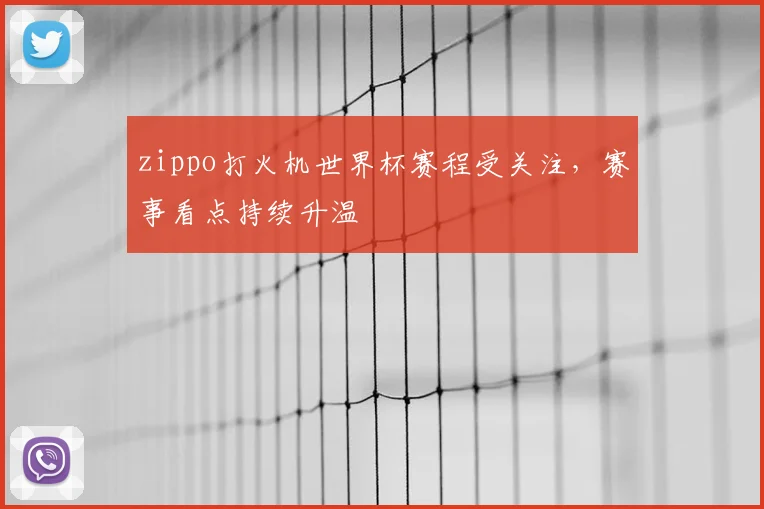 zippo打火机世界杯赛程受关注,赛事看点持续升温