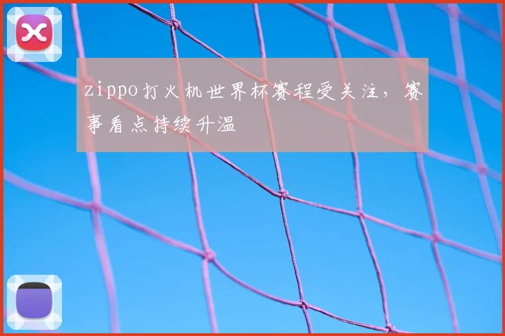 zippo打火机世界杯赛程受关注,赛事看点持续升温