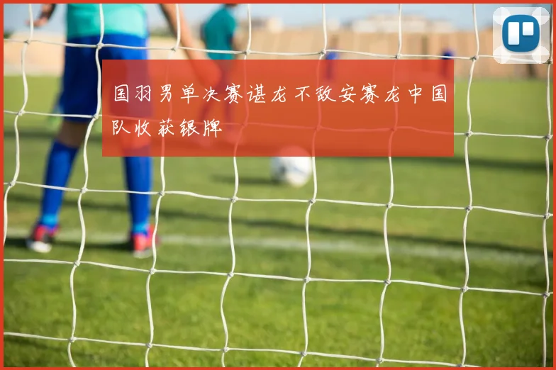 国羽男单决赛谌龙不敌安赛龙中国队收获银牌