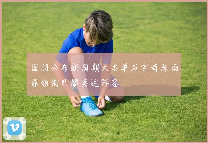国羽公布新周期大名单石宇奇陈雨菲领衔巴黎奥运阵容