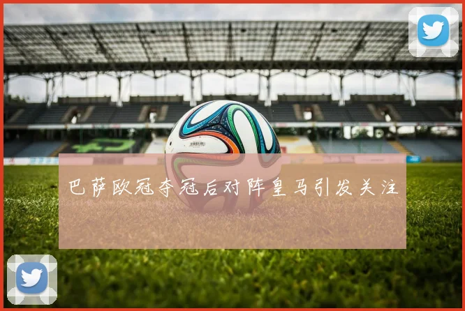 巴萨欧冠夺冠后对阵皇马引发关注