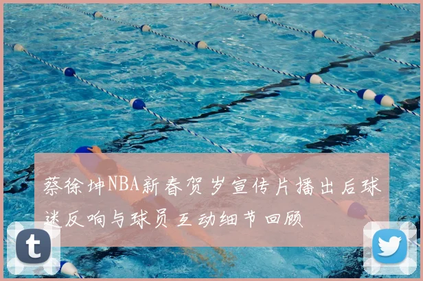 蔡徐坤NBA新春贺岁宣传片播出后球迷反响与球员互动细节回顾