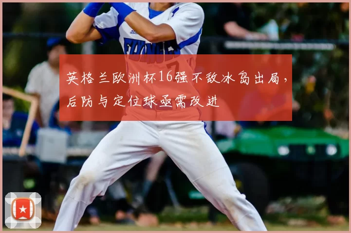 英格兰欧洲杯16强不敌冰岛出局，后防与定位球亟需改进