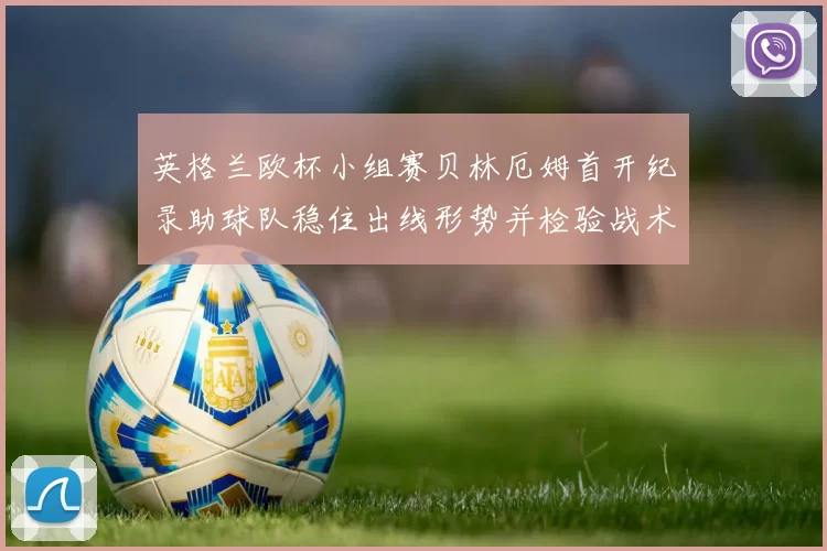 英格兰欧杯小组赛贝林厄姆首开纪录助球队稳住出线形势并检验战术调整